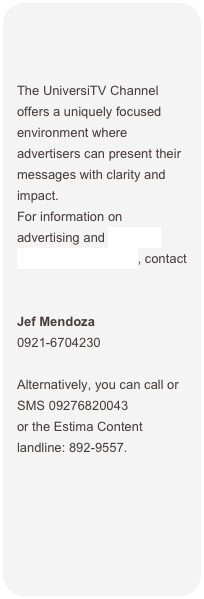 


The UniversiTV Channel offers a uniquely focused environment where advertisers can present their messages with clarity and impact. 
For information on advertising and branded content opportunities, contact


Jef Mendoza
0921-6704230

Alternatively, you can call or SMS 09276820043  or the Estima Content landline: 892-9557.
