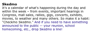 Skedmo
It�s a calendar of what's happening during the day and within the week � from events, important hearings in Congress, mall sales, rallies, gigs, concerts, exhibits, movies, to weather and many others. So make it a habit: �Checkmo Skedmo.� And if you need to have something announced to the public -- your reunion, school homecoming, etc., drop Skedmo a line!